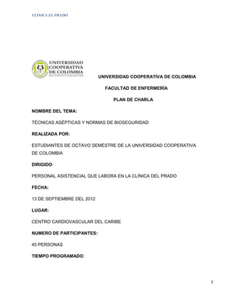 CLINICA EL PRADO




                            UNIVERSIDAD COOPERATIVA DE COLOMBIA

                              FACULTAD DE ENFERMERÍA

                                 PLAN DE CHARLA

NOMBRE DEL TEMA:

TÉCNICAS ASÉPTICAS Y NORMAS DE BIOSEGURIDAD

REALIZADA POR:

ESTUDIANTES DE OCTAVO SEMESTRE DE LA UNIVERSIDAD COOPERATIVA
DE COLOMBIA

DIRIGIDO:

PERSONAL ASISTENCIAL QUE LABORA EN LA CLÍNICA DEL PRADO

FECHA:

13 DE SEPTIEMBRE DEL 2012

LUGAR:

CENTRO CARDIOVASCULAR DEL CARIBE

NUMERO DE PARTICIPANTES:

45 PERSONAS

TIEMPO PROGRAMADO:




                                                                  2
 