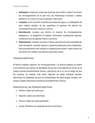 CLINICA EL PRADO


   •   Antisepsia: empleo de sustancias químicas para inhibir o reducir el número
       de microorganismos de la piel viva, las membranas mucosas o tejidos
       abiertos a un nivel en el cual no generen infecciones.
   •   Limpieza: es la remoción mecánica por medio del agua y un detergente de
       toda materia extraña, de las superficies en general. No elimina los
       microorganismos pero reduce su número.
   •   Desinfección: proceso que elimina la mayoría de microorganismos
       patógenos y no patógenos de objetos inanimados, exceptuando esporas,
       mediante el uso de agentes físicos o químicos.
   •   Esterilización: métodos químicos o físicos para eliminar toda posibilidad de
       vida microbiana, incluidas esporas y bacterias altamente termo resistentes.
       Este procedimiento está indicado en presencia de priones, hasta cuando se
       encuentre otro método más efectivo para estos casos.


TÉCNICAS ASÉPTICAS


El término aséptico significa "sin microorganismos." La técnica aséptica se refiere
a las prácticas que reducen la posibilidad de que los microorganismos entren en el
cuerpo durante procedimientos clínicos, reduciendo así a su vez el riesgo de que
los usuarios se infecten más tarde. Algunas de estas prácticas también
disminuyen la posibilidad de que los profesionales de salud tengan contacto con
sangre y tejidos infecciosos durante los procedimientos clínicos.


PRINCIPIOS DE LAS TÉCNICAS ASÉPTICAS:
   •   Primero: saber que está sucio

   •   Segundo: saber que está limpio

   •   Tercero: saber que está esterilizado

   •   Cuarto: Mantener por separado las tres condiciones




                                                                                      2
 