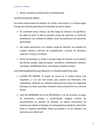 CLINICA EL PRADO


   •   Quinto: remediar la contaminación inmediatamente

CLASIFICACIÓN DE ÁREAS

Las áreas institucionales se clasifican en críticas, semicríticas o no críticas según
el riesgo de infección generado por la actividad que allí se realice.

   •   Se consideran áreas críticas o de alto riesgo de infección, los quirófanos,
       las salas de parto, la sala de pequeña cirugía de urgencias, la central de
       esterilización, las unidades de diálisis, áreas de preparación de soluciones
       parenterales.

   •   Son áreas semicríticas o de mediano riesgo de infección, las unidades de
       cuidado intensivo, servicios de hospitalización, servicios de alimentos,
       urgencias, morgue y oncología.

   •   Dentro de las áreas no críticas o de bajo riesgo de infección se encuentran
       las oficinas, pasillos, salas de espera, consultorios, rehabilitación cardiaca,
       neurología, rehabilitación física, neumología y medicina nuclear.

LOS PROCEDIMIENTOS QUE INCLUYE LA TÉCNICA ASÉPTICA SON:

   •   LAVADO DE MANOS: El lavado de manos es la medida básica más
       importante, y a la vez más simple, para prevenir las infecciones intra
       hospitalarias, debiendo ser realizado eficazmente por todos los integrantes
       del equipo de salud, que deben incorporar este procedimiento a su rutina de
       trabajo.

   •   USO DE BARRERAS DE ALTA EFICIENCIA: A fin de minimizar el riesgo
       de   infecciones    cruzadas    y   contaminación     exógena    durante    los
       procedimientos de atención de paciente, se utilizan mecanismos de
       barreras que impidan el traspaso de microorganismos desde los reservorios
       hasta un huésped susceptible. Estas que pueden o no ser estériles. Las
       barreas que se utilizan son:




                                                                                         2
 