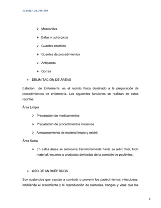 CLINICA EL PRADO




             Mascarillas

             Batas y quirúrgicos

             Guantes estériles

             Guantes de procedimientos

             Antiparras

             Gorras

   •   DELIMITACIÓN DE ÁREAS

Estación     de Enfermería: es el recinto físico destinado a la preparación de
procedimientos de enfermería. Las siguientes funciones se realizan en estos
recintos.

Área Limpia

        Preparación de medicamentos

        Preparación de procedimientos invasivos

        Almacenamiento de material limpio y estéril

Área Sucia

        En estas áreas se almacena transitoriamente hasta su retiro final, todo
            material, insumos o productos derivados de la atención de pacientes.




   •   USO DE ANTISÉPTICOS

Son sustancias que ayudan a combatir o prevenir los padecimientos infecciosos,
inhibiendo el crecimiento y la reproducción de bacterias, hongos y virus que los


                                                                                   2
 