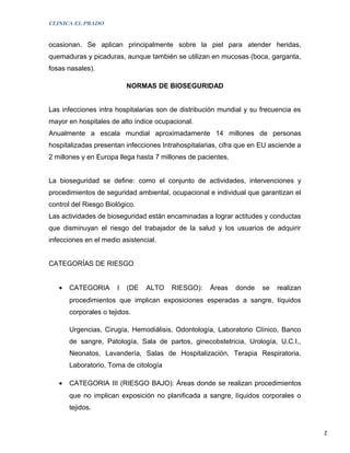 CLINICA EL PRADO


ocasionan. Se aplican principalmente sobre la piel para atender heridas,
quemaduras y picaduras, aunque también se utilizan en mucosas (boca, garganta,
fosas nasales).

                           NORMAS DE BIOSEGURIDAD


Las infecciones intra hospitalarias son de distribución mundial y su frecuencia es
mayor en hospitales de alto índice ocupacional.
Anualmente a escala mundial aproximadamente 14 millones de personas
hospitalizadas presentan infecciones Intrahospitalarias, cifra que en EU asciende a
2 millones y en Europa llega hasta 7 millones de pacientes.


La bioseguridad se define: como el conjunto de actividades, intervenciones y
procedimientos de seguridad ambiental, ocupacional e individual que garantizan el
control del Riesgo Biológico.
Las actividades de bioseguridad están encaminadas a lograr actitudes y conductas
que disminuyan el riesgo del trabajador de la salud y los usuarios de adquirir
infecciones en el medio asistencial.


CATEGORÍAS DE RIESGO


   •   CATEGORIA       I   (DE   ALTO   RIESGO):     Áreas    donde   se   realizan
       procedimientos que implican exposiciones esperadas a sangre, líquidos
       corporales o tejidos.

       Urgencias, Cirugía, Hemodiálisis, Odontología, Laboratorio Clínico, Banco
       de sangre, Patología, Sala de partos, ginecobstetricia, Urología, U.C.I.,
       Neonatos, Lavandería, Salas de Hospitalización, Terapia Respiratoria,
       Laboratorio, Toma de citología

   •   CATEGORIA III (RIESGO BAJO): Áreas donde se realizan procedimientos
       que no implican exposición no planificada a sangre, líquidos corporales o
       tejidos.


                                                                                      2
 