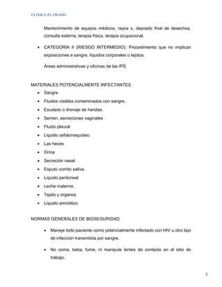 CLINICA EL PRADO


       Mantenimiento de equipos médicos, rayos x, deposito final de desechos,
       consulta externa, terapia física, terapia ocupacional.

   •   CATEGORIA II (RIESGO INTERMEDIO): Procedimiento que no implican
       exposiciones a sangre, líquidos corporales o tejidos.

       Áreas administrativas y oficinas de las IPS



MATERIALES POTENCIALMENTE INFECTANTES
   •   Sangre
   •   Fluidos visibles contaminados con sangre.
   •   Exudado o drenaje de heridas.
   •   Semen, secreciones vaginales
   •   Fluido pleural
   •   Liquido cefalorraquídeo.
   •   Las heces
   •   Orina
   •   Secreción nasal
   •   Esputo vomito saliva.
   •   Liquido peritoneal
   •   Leche materna.
   •   Tejido y órganos
   •   Liquido amniótico


NORMAS GENERALES DE BIOSEGURIDAD

       •   Maneje todo paciente como potencialmente infectado con HIV u otro tipo
           de infección transmitida por sangre.

       •   No coma, beba, fume, ni manipule lentes de contacto en el sitio de
           trabajo.


                                                                                    2
 