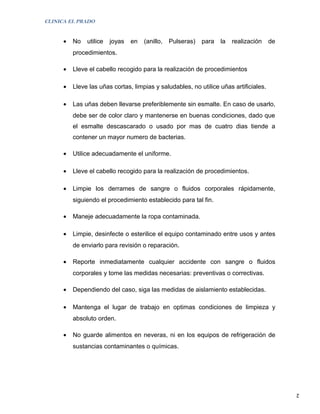 CLINICA EL PRADO


      •   No   utilice   joyas   en   (anillo,   Pulseras)   para   la   realización   de
          procedimientos.

      •   Lleve el cabello recogido para la realización de procedimientos

      •   Lleve las uñas cortas, limpias y saludables, no utilice uñas artificiales.

      •   Las uñas deben llevarse preferiblemente sin esmalte. En caso de usarlo,
          debe ser de color claro y mantenerse en buenas condiciones, dado que
          el esmalte descascarado o usado por mas de cuatro dias tiende a
          contener un mayor numero de bacterias.

      •   Utilice adecuadamente el uniforme.

      •   Lleve el cabello recogido para la realización de procedimientos.

      •   Limpie los derrames de sangre o fluidos corporales rápidamente,
          siguiendo el procedimiento establecido para tal fin.

      •   Maneje adecuadamente la ropa contaminada.

      •   Limpie, desinfecte o esterilice el equipo contaminado entre usos y antes
          de enviarlo para revisión o reparación.

      •   Reporte inmediatamente cualquier accidente con sangre o fluidos
          corporales y tome las medidas necesarias: preventivas o correctivas.

      •   Dependiendo del caso, siga las medidas de aislamiento establecidas.

      •   Mantenga el lugar de trabajo en optimas condiciones de limpieza y
          absoluto orden.

      •   No guarde alimentos en neveras, ni en los equipos de refrigeración de
          sustancias contaminantes o químicas.




                                                                                            2
 