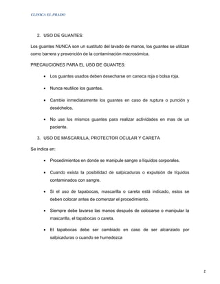 CLINICA EL PRADO




   2. USO DE GUANTES:

Los guantes NUNCA son un sustituto del lavado de manos, los guantes se utilizan
como barrera y prevención de la contaminación macrosómica.

PRECAUCIONES PARA EL USO DE GUANTES:

      •   Los guantes usados deben desecharse en caneca roja o bolsa roja.

      •   Nunca reutilice los guantes.

      •   Cambie inmediatamente los guantes en caso de ruptura o punción y
          deséchelos.

      •   No use los mismos guantes para realizar actividades en mas de un
          paciente.

   3. USO DE MASCARILLA, PROTECTOR OCULAR Y CARETA

Se indica en:

      •   Procedimientos en donde se manipule sangre o líquidos corporales.

      •   Cuando exista la posibilidad de salpicaduras o expulsión de líquidos
          contaminados con sangre.

      •   Si el uso de tapabocas, mascarilla o careta está indicado, estos se
          deben colocar antes de comenzar el procedimiento.

      •   Siempre debe lavarse las manos después de colocarse o manipular la
          mascarilla, el tapabocas o careta.

      •   El tapabocas debe ser cambiado en caso de ser alcanzado por
          salpicaduras o cuando se humedezca




                                                                                  2
 