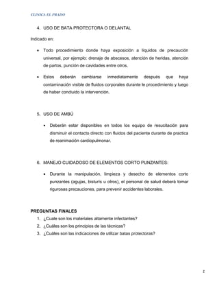 CLINICA EL PRADO


   4. USO DE BATA PROTECTORA O DELANTAL

Indicado en:

   •   Todo procedimiento donde haya exposición a líquidos de precaución
       universal, por ejemplo: drenaje de abscesos, atención de heridas, atención
       de partos, punción de cavidades entre otros.

   •   Estos    deberán     cambiarse    inmediatamente      después     que    haya
       contaminación visible de fluidos corporales durante le procedimiento y luego
       de haber concluido la intervención.




   5. USO DE AMBÚ

       •   Deberán estar disponibles en todos los equipo de resucitación para
           disminuir el contacto directo con fluidos del paciente durante de practica
           de reanimación cardiopulmonar.




   6. MANEJO CUIDADOSO DE ELEMENTOS CORTO PUNZANTES:

       •   Durante la manipulación, limpieza y desecho de elementos corto
           punzantes (agujas, bisturís u otros), el personal de salud deberá tomar
           rigurosas precauciones, para prevenir accidentes laborales.




PREGUNTAS FINALES
   1. ¿Cuale son los materiales altamente infectantes?
   2. ¿Cuáles son los principios de las técnicas?
   3. ¿Cuáles son las indicaciones de utilizar batas protectoras?




                                                                                        2
 