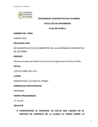 CLINICA EL PRADO




                            UNIVERSIDAD COOPERATIVA DE COLOMBIA

                                    FACULTAD DE ENFERMERÍA

                                         PLAN DE CHARLA

NOMBRE DEL TEMA:

CODIGO AZUL

REALIZADA POR:

ESTUDIANTES DE OCTAVO SEMESTRE DE LA UNIVERSIDAD COOPERATIVA
DE COLOMBIA

DIRIGIDO:

Personal de salud que laboran en el servicio de urgencia de la Clínica el Prado.

FECHA:

4 DE OCTUBRE DEL 2012

LUGAR:

URGENCIA DE LA CLINICA EL PRADO

NUMERO DE PARTICIPANTES:

PERSONAS

TIEMPO PROGRAMADO:

15 minutos

OBJETIVO

    CONCIENTIZAR AL PERSONAL DE SALUD QUE LABORA EN EL
      SERVICIO DE URGENCIA DE LA CLINICA EL PRADO SOBRE LA


                                                                                   2
 
