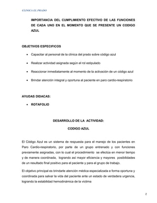 CLINICA EL PRADO


       IMPORTANCIA DEL CUMPLIMIENTO EFECTIVO DE LAS FUNCIONES
       DE CADA UNO EN EL MOMENTO QUE SE PRESENTE UN CODIGO
       AZUL




OBJETIVOS ESPECIFICOS

   •   Capacitar al personal de la clínica del prado sobre código azul

   •   Realizar actividad asignada según el rol estipulado

   •   Reaccionar inmediatamente al momento de la activación de un código azul

   •   Brindar atención integral y oportuna al paciente en paro cardio-respiratorio




AYUDAS DIDACAS:

   •   ROTAFOLIO




                       DESARROLLO DE LA ACTIVIDAD:

                                  CODIGO AZUL



El Código Azul es un sistema de respuesta para el manejo de los pacientes en
Paro Cardio-respiratorio, por parte de un grupo entrenado y con funciones
previamente asignadas, con lo cual el procedimiento se efectúa en menor tiempo
y de manera coordinada, logrando así mayor eficiencia y mayores posibilidades
de un resultado final positivo para el paciente y para el grupo de trabajo.

El objetivo principal es brindarle atención médica especializada e forma oportuna y
coordinada para salvar la vida del paciente ante un estado de verdadera urgencia,
logrando la estabilidad hemodinámica de la victima


                                                                                      2
 