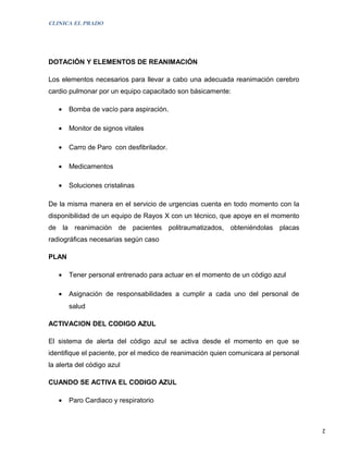 CLINICA EL PRADO




DOTACIÓN Y ELEMENTOS DE REANIMACIÓN

Los elementos necesarios para llevar a cabo una adecuada reanimación cerebro
cardio pulmonar por un equipo capacitado son básicamente:

   •   Bomba de vacío para aspiración.

   •   Monitor de signos vitales

   •   Carro de Paro con desfibrilador.

   •   Medicamentos

   •   Soluciones cristalinas

De la misma manera en el servicio de urgencias cuenta en todo momento con la
disponibilidad de un equipo de Rayos X con un técnico, que apoye en el momento
de la reanimación de pacientes politraumatizados, obteniéndolas placas
radiográficas necesarias según caso

PLAN

   •   Tener personal entrenado para actuar en el momento de un código azul

   •   Asignación de responsabilidades a cumplir a cada uno del personal de
       salud

ACTIVACION DEL CODIGO AZUL

El sistema de alerta del código azul se activa desde el momento en que se
identifique el paciente, por el medico de reanimación quien comunicara al personal
la alerta del código azul

CUANDO SE ACTIVA EL CODIGO AZUL

   •   Paro Cardiaco y respiratorio


                                                                                     2
 