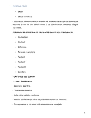CLINICA EL PRADO


   •   Shock

   •   Status convulsivo

La activación permite la reunión de todos los miembros del equipo de reanimación
mediante el uso de una señal sonora o de comunicación, utilizando códigos
especiales.

EQUIPO DE PROFESIONALES QUE HACEN PARTE DEL CODIGO AZUL

   •   Medico líder

   •   Medico II

   •   Enfermera

   •   Terapista respiratoria

   •   Auxiliar I

   •   Auxiliar II

   •   Auxiliar III

   •   Camillero

FUNCIONES DEL EQUIPO

1. Líder - Coordinador:

- Solamente Coordina.

- Ordena medicamentos.

- Vigila e interpreta los monitores.

- Asesora y constata que todas las personas cumplan sus funciones.

- Se asegura que la vía aérea esté adecuadamente manejada.



                                                                                   2
 