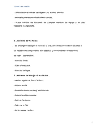 CLINICA EL PRADO


- Constata que el masaje se haga de una manera efectiva.

- Revisa la permeabilidad del acceso venoso.

- Puede cambiar las funciones de cualquier miembro del equipo y en caso
necesario reemplazarlo.




2. Asistente de Vía Aérea:

- Se encarga de escoger el acceso a la Vía Aérea más adecuado de acuerdo a

las necesidades del paciente, a su destreza y conocimiento e indicaciones

del líder – coordinador:

- Máscara facial.

- Tubo orotraqueal.

- Máscara laríngea.

3. Asistente de Masaje – Circulación:

- Verifica signos de Paro Cardiaco:

- Inconsciencia.

- Ausencia de respiración y movimientos.

- Pulso Carotídeo ausente.

- Ruidos Cardiacos.

- Color de la Piel

- Inicia masaje cardiaco.




                                                                             2
 