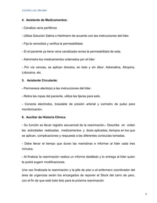 CLINICA EL PRADO


4. Asistente de Medicamentos:

- Canaliza vena periférica

- Utiliza Solución Salina o Hartmann de acuerdo con las instrucciones del líder.

- Fija la venoclisis y verifica la permeabilidad.

- Si el paciente ya tiene vena canalizada revisa la permeabilidad de esta.

- Administra los medicamentos ordenados por el líder

- Por vía venosa, se aplican directos, en bolo y sin diluir: Adrenalina, Atropina,
Lidocaina, etc.

5. Asistente Circulante:

- Permanece atento(a) a las instrucciones del líder.

- Retira las ropas del paciente, utiliza las tijeras para esto.

- Conecta electrodos, brazalete de presión arterial y oxímetro de pulso para
monitorización.

6. Auxiliar de Historia Clínica:

- Su función es llevar registro secuencial de la reanimación.- Describe en orden
las actividades realizadas, medicamentos y dosis aplicadas, tiempos en los que
se aplican, complicaciones y respuesta a las diferentes conductas tomadas.

- Debe llevar el tiempo que duran las maniobras e informar al líder cada tres
minutos.

- Al finalizar la reanimación realiza un informe detallado y lo entrega al líder quien
le podrá sugerir modificaciones.

Una vez finalizada la reanimación y la jefe de piso o el enfermero coordinador del
área de urgencias serán los encargados de reponer el Stock del carro de paro,
con el fin de que esté todo listo para la próxima reanimación


                                                                                         2
 