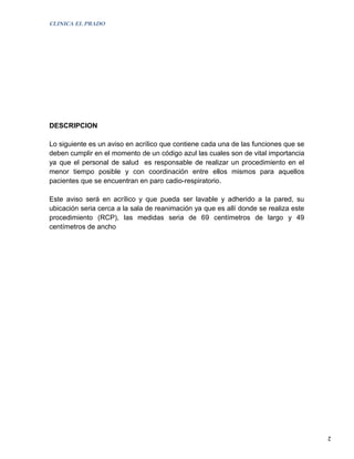 CLINICA EL PRADO




DESCRIPCION

Lo siguiente es un aviso en acrílico que contiene cada una de las funciones que se
deben cumplir en el momento de un código azul las cuales son de vital importancia
ya que el personal de salud es responsable de realizar un procedimiento en el
menor tiempo posible y con coordinación entre ellos mismos para aquellos
pacientes que se encuentran en paro cadio-respiratorio.

Este aviso será en acrílico y que pueda ser lavable y adherido a la pared, su
ubicación seria cerca a la sala de reanimación ya que es allí donde se realiza este
procedimiento (RCP), las medidas seria de 69 centímetros de largo y 49
centímetros de ancho




                                                                                      2
 