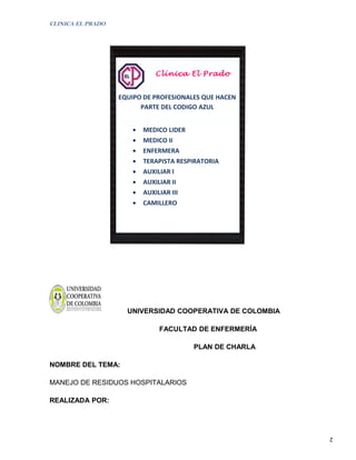 CLINICA EL PRADO




                              Clínica El Prado


                   EQUIPO DE PROFESIONALES QUE HACEN
                         PARTE DEL CODIGO AZUL


                       •   MEDICO LIDER
                       •   MEDICO II
                       •   ENFERMERA
                       •   TERAPISTA RESPIRATORIA
                       •   AUXILIAR I
                       •   AUXILIAR II
                       •   AUXILIAR III
                       •   CAMILLERO




                     UNIVERSIDAD COOPERATIVA DE COLOMBIA

                               FACULTAD DE ENFERMERÍA

                                          PLAN DE CHARLA

NOMBRE DEL TEMA:

MANEJO DE RESIDUOS HOSPITALARIOS

REALIZADA POR:




                                                           2
 