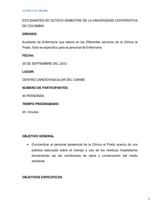 CLINICA EL PRADO


ESTUDIANTES DE OCTAVO SEMESTRE DE LA UNIVERSIDAD COOPERATIVA
DE COLOMBIA

DIRIGIDO:

Auxiliares de Enfermería que labora en los Diferentes servicios de la Clínica el
Prado. Esto es especifico para el personal de Enfermería

FECHA:

20 DE SEPTIEMBRE DEL 2012

LUGAR:

CENTRO CARDIOVASCULAR DEL CARIBE

NUMERO DE PARTICIPANTES:

45 PERSONAS

TIEMPO PROGRAMADO:

45 minutos




OBJETIVO GENERAL

   •   Concientizar al personal asistencial de la Clínica el Prado acerca de una
       práctica adecuada sobre el manejo y uso de los residuos hospitalarios
       favoreciendo así las condiciones de salud y conservación del medio
       ambiente




OBJETIVOS ESPECIFICOS




                                                                                   2
 