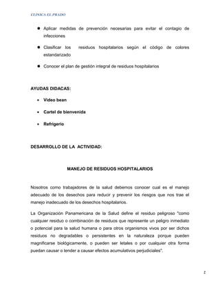 CLINICA EL PRADO


    Aplicar medidas de prevención necesarias para evitar el contagio de
       infecciones

    Clasificar los      residuos hospitalarios según el código de colores
       estandarizado

    Conocer el plan de gestión integral de residuos hospitalarios




AYUDAS DIDACAS:

   •   Video bean

   •   Cartel de bienvenida

   •   Refrigerio




DESARROLLO DE LA ACTIVIDAD:




                     MANEJO DE RESIDUOS HOSPITALARIOS



Nosotros como trabajadores de la salud debemos conocer cual es el manejo
adecuado de los desechos para reducir y prevenir los riesgos que nos trae el
manejo inadecuado de los desechos hospitalarios.

La Organización Panamericana de la Salud define el residuo peligroso "como
cualquier residuo o combinación de residuos que represente un peligro inmediato
o potencial para la salud humana o para otros organismos vivos por ser dichos
residuos no degradables o persistentes en la naturaleza porque pueden
magnificarse biológicamente, o pueden ser letales o por cualquier otra forma
puedan causar o tender a causar efectos acumulativos perjudiciales".



                                                                                  2
 