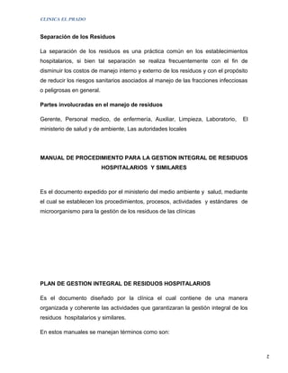 CLINICA EL PRADO


Separación de los Residuos

La separación de los residuos es una práctica común en los establecimientos
hospitalarios, si bien tal separación se realiza frecuentemente con el fin de
disminuir los costos de manejo interno y externo de los residuos y con el propósito
de reducir los riesgos sanitarios asociados al manejo de las fracciones infecciosas
o peligrosas en general.

Partes involucradas en el manejo de residuos

Gerente, Personal medico, de enfermería, Auxiliar, Limpieza, Laboratorio,        El
ministerio de salud y de ambiente, Las autoridades locales




MANUAL DE PROCEDIMIENTO PARA LA GESTION INTEGRAL DE RESIDUOS
                           HOSPITALARIOS Y SIMILARES



Es el documento expedido por el ministerio del medio ambiente y salud, mediante
el cual se establecen los procedimientos, procesos, actividades y estándares de
microorganismo para la gestión de los residuos de las clínicas




PLAN DE GESTION INTEGRAL DE RESIDUOS HOSPITALARIOS

Es el documento diseñado por la clínica el cual contiene de una manera
organizada y coherente las actividades que garantizaran la gestión integral de los
residuos hospitalarios y similares.

En estos manuales se manejan términos como son:


                                                                                      2
 