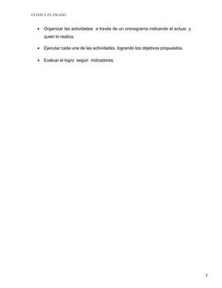 CLINICA EL PRADO


   •   Organizar las actividades a través de un cronograma indicando el actuar, y
       quien lo realiza.

   •   Ejecutar cada una de las actividades, logrando los objetivos propuestos.

   •   Evaluar el logro según indicadores.




                                                                                    2
 