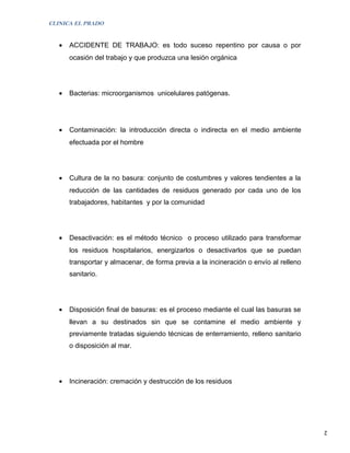 CLINICA EL PRADO


   •   ACCIDENTE DE TRABAJO: es todo suceso repentino por causa o por
       ocasión del trabajo y que produzca una lesión orgánica




   •   Bacterias: microorganismos unicelulares patógenas.




   •   Contaminación: la introducción directa o indirecta en el medio ambiente
       efectuada por el hombre




   •   Cultura de la no basura: conjunto de costumbres y valores tendientes a la
       reducción de las cantidades de residuos generado por cada uno de los
       trabajadores, habitantes y por la comunidad




   •   Desactivación: es el método técnico o proceso utilizado para transformar
       los residuos hospitalarios, energizarlos o desactivarlos que se puedan
       transportar y almacenar, de forma previa a la incineración o envío al relleno
       sanitario.




   •   Disposición final de basuras: es el proceso mediante el cual las basuras se
       llevan a su destinados sin que se contamine el medio ambiente y
       previamente tratadas siguiendo técnicas de enterramiento, relleno sanitario
       o disposición al mar.




   •   Incineración: cremación y destrucción de los residuos




                                                                                       2
 