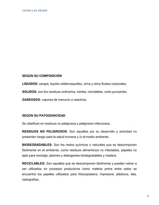 CLINICA EL PRADO




SEGÚN SU COMPOSICIÓN

LIQUIDOS: sangre, liquido cefalorraquídeo, orina y otros fluidos corporales.

SOLIDOS: son los residuos ordinarios, inertes, reciclables, corto punzantes.

GASEOSOS: vapores de mercurio o reactivos.




SEGÚN SU PATOGENICIDAD

Se clasifican en residuos no peligrosos y peligrosos infecciosos.

RESIDUOS NO PELIGROSOS: Son aquellos por su desarrollo y actividad no
presentan riesgo para la salud humana y /o el medio ambiente.

BIOSEGRADABLES: Son los restos químicos o naturales que se descomponen
fácilmente en el ambiente, como residuos alimenticios no infectados, papeles no
apto para reciclaje, jabones y detergentes biodegradables y madera.

RECICLABLES: Son aquellos que se descomponen fácilmente y pueden volver a
ser utilizados en procesos productivos como materia prima entre estos se
encuentra los papeles utilizados para fotocopiadora, impresora, plásticos, tela,
radiografías.



                                                                                   2
 