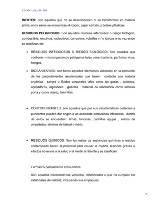 CLINICA EL PRADO


INERTES: Son aquellos que no se descomponen ni se transforman en materia
prima, entre estos se encuentras el icopor, papel carbón, y bolsas plásticas.

RESIDUOS PELIGROSOS: Son aquellos residuos infecciosos o riesgo biológico,
combustible, reactivos, radiactivos, corrosivos, volátiles y / o tóxicos a su vez estos
se clasifican en:

   •   RESIDUOS INFECCIOSOS O RIESGO BIOLÓGICO: Son aquellos que
       contienen microorganismos patógenos tales como bacteria, parásitos virus,
       hongos.

   •   BIOSANITARIOS: son todos aquellos elementos utilizados en la ejecución
       de los procedimientos asistenciales que tienen          contacto con materia
       orgánica , sangre o fluidos corporales tales como las gasas , apósitos,
       aplicadores, algodones , guantes , material de laboratorio como laminas
       porta y cubre objeto, laminillas




   •   CORTOPUNZANTES: son aquellos que por sus características cortantes y
       punzantes pueden dar origen a un accidente percutáneo infeccioso , dentro
       de estos se encuentran: limas, lancetas, cuchillas agujas , restos de
       ampolletas, láminas de bisturí o vidrio




   •   RESIDUOS QUIMICOS: Son los restos de sustancias químicas o residuo
       contaminado tienen el potencial para causar la muerte, lesiones graves o
       efectos adversos a la salud y el medio ambiente y se clasifican:




       Fármacos parcialmente consumidos.

       Son aquellos medicamentos vencidos, deteriorados o que no cumplen los
       estándares de calidad, incluyendo sus empaques.


                                                                                          2
 