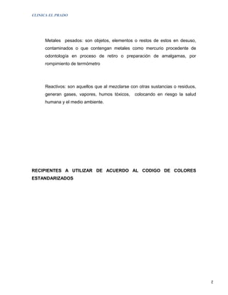 CLINICA EL PRADO




      Metales pesados: son objetos, elementos o restos de estos en desuso,
      contaminados o que contengan metales como mercurio procedente de
      odontología en proceso de retiro o preparación de amalgamas, por
      rompimiento de termómetro




      Reactivos: son aquellos que al mezclarse con otras sustancias o residuos,
      generan gases, vapores, humos tóxicos,     colocando en riesgo la salud
      humana y el medio ambiente.




RECIPIENTES A UTILIZAR DE ACUERDO AL CODIGO DE COLORES
ESTANDARIZADOS




                                                                                  2
 