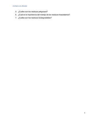 CLINICA EL PRADO


   5. ¿Cuáles son los residuos peligrosos?
   6. ¿Cuál es la importancia del manejo de los residuos hospitalarios?
   7. ¿Cuáles son los residuos biodegradables?




                                                                          2
 
