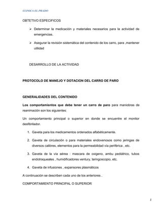 CLINICA EL PRADO


OBTETIVO ESPECIFICOS

      Determinar la medicación y materiales necesarios para la actividad de
        emergencias.

      Asegurar la revisión sistemática del contenido de los carro, para ,mantener
        utilidad




     DESARROLLO DE LA ACTIVIDAD




PROTOCOLO DE MANEJO Y DOTACION DEL CARRO DE PARO




GENERALIDADES DEL CONTENIDO

Los comportamientos que debe tener un carro de paro para maniobras de
reanimación son los siguientes:

Un comportamiento principal o superior en donde se encuentre el monitor
desfibrilador.

   1. Gaveta para los medicamentos ordenados alfabéticamente.

   2. Gaveta de circulación o para materiales endovenosos como jeringas de
       diversos calibres, elementos para la permeabilidad vía periférica , etc.

   3. Gaveta de la vía aérea : mascara de oxigeno, ambu pediátrico, tubos
       endotraqueales , humidificadores ventury, laringoscopio, etc.

   4. Gaveta de infusiones , expansores plasmáticos

A continuación se describen cada uno de los anteriores .

COMPORTAMIENTO PRINCIPAL O SUPERIOR



                                                                                     2
 
