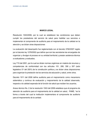 CLINICA EL PRADO




                                  MARCO LEGAL

Resolución 1043/2006, por la cual se establecen las condiciones que deben
cumplir los prestadores del servicio de salud para habilitar sus servicios e
implementar el componente de auditoría para el mejoramiento de la calidad en la
atención y se dictan otras disposiciones

La evaluación del desempeño fue reglamentada con el decreto 3782/2007 regido
por el decreto ley 1278/2002 que define que son las secretarias las encargadas de
organizar y divulgar el proceso en su entidad territorial y prestar asistencia técnica
a evaluadores y evaluados.

Ley 715 del 2001, por la cual se dictan normas orgánicas en materia de recursos y
competencias de conformidad con los artículos 151, 288, 356 y 357 (acto
legislativo 01 del 2001) de la constitución política y se dictan otras disposiciones
para organizar la prestación de los servicios de educación y salud, entre otros.

Decreto 1011 del 2006 define auditoria para el mejoramiento como mecanismo
sistemático y continuo de evaluación y mejoramiento de la calidad observada,
respecto a la calidad esperada de la función de salud que reciben los usuarios.

Anexo técnico No. 2 de la resolución 1043 del 2006 establece que el programa de
atención de auditoría para el mejoramiento de la calidad en salud, PAME, “es la
forma a través del cual la institución implementara el componente de auditoría
para el mejoramiento de la caridad.




                                                                                         2
 