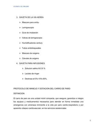 CLINICA EL PRADO




   3. GAVETA DE LA VIA AEREA

       Mascara para ambu

       Laringoscopio

       Guía de intubación

       Valvas de laringoscopio

       Humidificadores ventury

       Tubos endotraqueales

       Mascara de oxigeno

       Cánulas de oxigeno

   4. GAVETA PARA INFUSIONES

           Solucion salina Al 0.9 %

           Lactato de ringer

           Dextrosa al 5%-10%-50%.




PROTOCOLO DE MANEJO Y DOTACION DEL CARRO DE PARO

DEFINICION

El carro de paro es una unidad móvil compacta, que asegura, garantiza e integra
los equipos y medicamentos necesarios para atender en forma inmediata una
emergencia con amenaza inminente a la vida por paro cardio-respiratorio o por
aparente colapso cardiovascular, en los servicios asistenciales




                                                                                  2
 