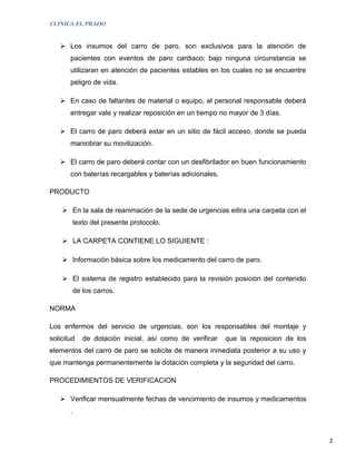 CLINICA EL PRADO


    Los insumos del carro de paro, son exclusivos para la atención de
       pacientes con eventos de paro cardiaco; bajo ninguna circunstancia se
       utilizaran en atención de pacientes estables en los cuales no se encuentre
       peligro de vida.

    En caso de faltantes de material o equipo, el personal responsable deberá
       entregar vale y realizar reposición en un tiempo no mayor de 3 días.

    El carro de paro deberá estar en un sitio de fácil acceso, donde se pueda
       maniobrar su movilización.

    El carro de paro deberá contar con un desfibrilador en buen funcionamiento
       con baterías recargables y baterías adicionales.

PRODUCTO

     En la sala de reanimación de la sede de urgencias eitira una carpeta con el
           texto del presente protocolo.

     LA CARPETA CONTIENE LO SIGUIENTE :

     Información básica sobre los medicamento del carro de paro.

     El sistema de registro establecido para la revisión posición del contenido
           de los carros.

NORMA

Los enfermos del servicio de urgencias, son los responsables del montaje y
solicitud     de dotación inicial, así como de verificar   que la reposicion de los
elementos del carro de paro se solicite de manera inmediata posterior a su uso y
que mantenga permanentemente la dotación completa y la seguridad del carro.

PROCEDIMIENTOS DE VERIFICACION

    Verificar mensualmente fechas de vencimiento de insumos y medicamentos
       .


                                                                                      2
 