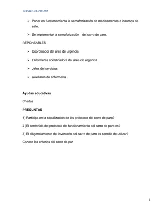 CLINICA EL PRADO


    Poner en funcionamiento la semaforización de medicamentos e insumos de
       este.

    Se implementar la semaforización del carro de paro.

REPONSABLES

    Coordinador del área de urgencia

    Enfermeras coordinadora del área de urgencia

    Jefes del servicios

    Auxiliares de enfermería .




Ayudas educativas

Charlas

PREGUNTAS

1) Participa en la socialización de los protocolo del carro de paro?

2 )El contenido del protocolo del funcionamiento del carro de paro es?

3) El diligenciamiento del inventario del carro de paro es sencillo de utilizar?

Conoce los criterios del carro de par




                                                                                   2
 