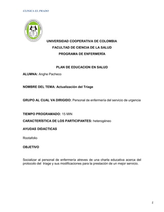 CLINICA EL PRADO




                UNIVERSIDAD COOPERATIVA DE COLOMBIA
                    FACULTAD DE CIENCIA DE LA SALUD
                        PROGRAMA DE ENFERMERÍA



                       PLAN DE EDUCACION EN SALUD

ALUMNA: Anghe Pacheco


NOMBRE DEL TEMA: Actualización del Triage



GRUPO AL CUAL VA DIRIGIDO: Personal de enfermería del servicio de urgencia



TIEMPO PROGRAMADO: 15 MIN

CARACTERÍSTICA DE LOS PARTICIPANTES: heterogéneo

AYUDAS DIDACTICAS

Rootafolio

OBJETIVO


Socializar al personal de enfermería atreves de una charla educativa acerca del
protocolo del triage y sus modificaciones para la prestación de un mejor servicio.




                                                                                     2
 