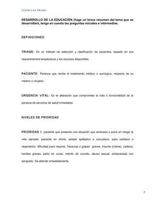 CLINICA EL PRADO


DESARROLLO DE LA EDUCACIÓN (haga un breve resumen del tema que se
desarrollará, tenga en cuenta las preguntas iníciales e intermedias.



DEFINICIONES:




TRIAGE: Es un método de selección y clasificación de pacientes, basado en sus

requerimientos terapéuticos y los recursos disponibles.




PACIENTE: Persona que recibe el tratamiento médico o quirúrgico, respecto de su

médico o cirujano.




URGENCIA VITAL: Es la alteración que compromete la vida o funcionalidad de la

persona de servicios de salud inmediatos.




NIVELES DE PRIORIDAD




PRIORIDAD I: paciente que presenta una situación que amenaza o pone en riesgo la

vida ejemple: paciente en shock, estado epiléptico o convulsivo, para cardiaco o

respiratorio, dificultad para respirar, fracturas o golpes graves, trauma (cráneo, cadera),

heridas graves, parto en curso, intento de suicidio, abuso sexual, embarazada con

sangrado. Se atiende inmediatamente




                                                                                              2
 