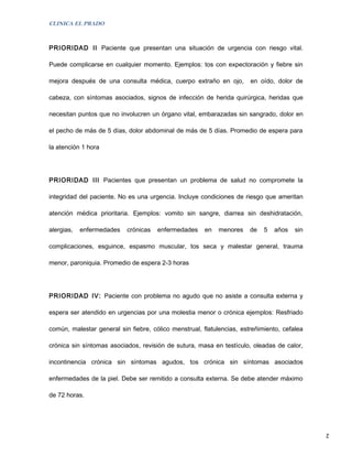 CLINICA EL PRADO



PRIORIDAD II Paciente que presentan una situación de urgencia con riesgo vital.

Puede complicarse en cualquier momento. Ejemplos: tos con expectoración y fiebre sin

mejora después de una consulta médica, cuerpo extraño en ojo,          en oído, dolor de

cabeza, con síntomas asociados, signos de infección de herida quirúrgica, heridas que

necesitan puntos que no involucren un órgano vital, embarazadas sin sangrado, dolor en

el pecho de más de 5 días, dolor abdominal de más de 5 días. Promedio de espera para

la atención 1 hora




PRIORIDAD III Pacientes que presentan un problema de salud no compromete la

integridad del paciente. No es una urgencia. Incluye condiciones de riesgo que ameritan

atención médica prioritaria. Ejemplos: vomito sin sangre, diarrea sin deshidratación,

alergias,   enfermedades   crónicas   enfermedades     en   menores    de   5   años   sin

complicaciones, esguince, espasmo muscular, tos seca y malestar general, trauma

menor, paroniquia. Promedio de espera 2-3 horas




PRIORIDAD IV: Paciente con problema no agudo que no asiste a consulta externa y

espera ser atendido en urgencias por una molestia menor o crónica ejemplos: Resfriado

común, malestar general sin fiebre, cólico menstrual, flatulencias, estreñimiento, cefalea

crónica sin síntomas asociados, revisión de sutura, masa en testículo, oleadas de calor,

incontinencia crónica sin síntomas agudos, tos crónica sin síntomas asociados

enfermedades de la piel. Debe ser remitido a consulta externa. Se debe atender máximo

de 72 horas.




                                                                                             2
 