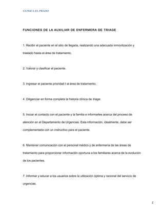 CLINICA EL PRADO




FUNCIONES DE LA AUXILIAR DE ENFERMERA DE TRIAGE




1. Recibir el paciente en el sitio de llegada, realizando una adecuada inmovilización y

traslado hasta el área de tratamiento.




2. Valorar y clasificar el paciente.




3. Ingresar el paciente prioridad I al área de tratamiento.




4. Diligenciar en forma completa la historia clínica de triage.




5. Iniciar el contacto con el paciente y la familia e informarles acerca del proceso de

atención en el Departamento de Urgencias. Esta información, idealmente, debe ser

complementada con un instructivo para el paciente.




6. Mantener comunicación con el personal médico y de enfermería de las áreas de

tratamiento para proporcionar información oportuna a los familiares acerca de la evolución

de los pacientes.




7. Informar y educar a los usuarios sobre la utilización óptima y racional del servicio de

urgencias.




                                                                                             2
 