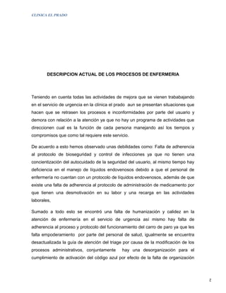 CLINICA EL PRADO




        DESCRIPCION ACTUAL DE LOS PROCESOS DE ENFERMERIA




Teniendo en cuenta todas las actividades de mejora que se vienen trababajando
en el servicio de urgencia en la clínica el prado aun se presentan situaciones que
hacen que se retrasen los procesos e inconformidades por parte del usuario y
demora con relación a la atención ya que no hay un programa de actividades que
direccionen cual es la función de cada persona manejando así los tiempos y
compromisos que como tal requiere este servicio.

De acuerdo a esto hemos observado unas debilidades como: Falta de adherencia
al protocolo de bioseguridad y control de infecciones ya que no tienen una
concientización del autocuidado de la seguridad del usuario, al mismo tiempo hay
deficiencia en el manejo de líquidos endovenosos debido a que el personal de
enfermería no cuentan con un protocolo de líquidos endovenosos, además de que
existe una falta de adherencia al protocolo de administración de medicamento por
que tienen una desmotivación en su labor y una recarga en las actividades
laborales,

Sumado a todo esto se encontró una falta de humanización y calidez en la
atención de enfermería en el servicio de urgencia así mismo hay falta de
adherencia al proceso y protocolo del funcionamiento del carro de paro ya que les
falta empoderamiento por parte del personal de salud, igualmente se encuentra
desactualizada la guía de atención del triage por causa de la modificación de los
procesos administrativos, conjuntamente      hay una desorganización para el
cumplimiento de activación del código azul por efecto de la falta de organización



                                                                                     2
 