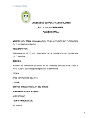 CLINICA EL PRADO




                       UNIVERSIDAD COOPERATIVA DE COLOMBIA

                               FACULTAD DE ENFERMERÍA

                                     PLAN DE CHARLA




NOMBRE DEL TEMA: HUMANIZACION EN LA ATENCION DE ENFERMERIA
EN EL SERVICIO SERVICIO.

REALIZADA POR:

ESTUDIANTES DE OCTAVO SEMESTRE DE LA UNIVERSIDAD COOPERATIVA
DE COLOMBIA

DIRIGIDO:

Auxiliares de Enfermería que labora en los Diferentes servicios de la Clínica el
Prado. Esto es especifico para el personal de Enfermería

FECHA:

27DE SEPTIEMBRE DEL 2012

LUGAR:

CENTRO CARDIOVASCULAR DEL CARIBE

NUMERO DE PARTICIPANTES:

40 PERSONAS

TIEMPO PROGRAMADO

45 minutos


                                                                                   2
 
