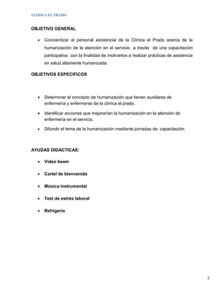 CLINICA EL PRADO


OBJETIVO GENERAL

   •   Concientizar al personal asistencial de la Clínica el Prado acerca de la
       humanización de la atención en el servicio a través de una capacitación
       participativa con la finalidad de motivarlos a realizar prácticas de asistencia
       en salud altamente humanizada.

OBJETIVOS ESPECIFICOS




   •   Determinar el concepto de humanización que tienen auxiliares de
       enfermería y enfermeras de la clínica el prado.

   •   Identificar acciones que mejorarían la humanización en la atención de
       enfermería en el servicio.

   •   Difundir el tema de la humanización mediante jornadas de capacitación .



AYUDAS DIDACTICAS:

   •   Video beam

   •   Cartel de bienvenida

   •   Música instrumental

   •   Test de estrés laboral

   •   Refrigerio




                                                                                         2
 