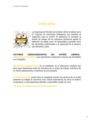 CLINICA EL PRADO




                              ESTRÉS LABORAL



                      La Organización Mundial de la Salud, define el estrés como
                      el "conjunto de reacciones fisiológicas que preparan el
                      organismo para la acción". Si aplicamos el concepto al
                      ámbito de trabajo de los individuos podríamos ajustar la
                      definición de estrés como "el desequilibrio percibido entre
                      las demandas profesionales y la capacidad de la persona
                      para llevarlas a cabo.



FACTORES         DESENCADENANTES             DEL      ESTRÉS        LABORAL:
- Sobrecarga en el trabajo: que representa la asignación excesiva de actividades
a un trabajador.


- Relaciones Interpersonales: en un empleado, es la interacción cotidiana que
tiene lugar diariamente entre los miembros de un grupo de trabajo, miembros de
un mismo departamento o miembros de una empresa.


- Conflicto de roles: ocurre para un empleado cuando una persona de su medio
ambiente de trabajo le comunica unas ciertas expectativas de cómo él debería
comportarse, y esta expectativa dificulta o imposibilita cumplir con otra.

¿Será que el estrés me permite prestar cuidados?




                                                                                    2
 