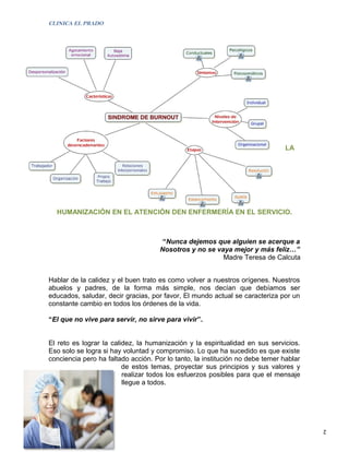 CLINICA EL PRADO




                                                                               LA




  HUMANIZACIÓN EN EL ATENCIÓN DEN ENFERMERÍA EN EL SERVICIO.



                                      “Nunca dejemos que alguien se acerque a
                                     Nosotros y no se vaya mejor y más feliz…”
                                                        Madre Teresa de Calcuta


Hablar de la calidez y el buen trato es como volver a nuestros orígenes. Nuestros
abuelos y padres, de la forma más simple, nos decían que debíamos ser
educados, saludar, decir gracias, por favor, El mundo actual se caracteriza por un
constante cambio en todos los órdenes de la vida.

“El que no vive para servir, no sirve para vivir”.


El reto es lograr la calidez, la humanización y la espiritualidad en sus servicios.
Eso solo se logra si hay voluntad y compromiso. Lo que ha sucedido es que existe
conciencia pero ha faltado acción. Por lo tanto, la institución no debe temer hablar
                         de estos temas, proyectar sus principios y sus valores y
                         realizar todos los esfuerzos posibles para que el mensaje
                         llegue a todos.




                                                                                       2
 