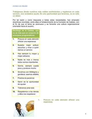 CLINICA EL PRADO


Trabajemos desde nuestros más nobles sentimientos y regalemos en cada
servicio, una verdadera ayuda. Es una oportunidad que tenemos, no es solo
un deber.

Por tal razón y como respuesta a todas estas necesidades, han emanado
directrices concretas, entre ellas el fortalecimiento de la Comisión de Calidez, con
el fin de que el tema se promueva y se fomente una cultura organizacional
orientada hacia el usuario.

Decálogo de la Calidez, que
no es más que un conjunto de
principios programáticos:

1.    Procura en cada atención
      ofrecer una esperanza

2.    Nuestra mejor actitud,
      escuchar y mirar a quien
      damos un servicio

3.    Haz siempre tu mayor y
      mejor esfuerzo

4.    Nadie es mas o menos
      todos somos importantes

5.    Sonríe, siempre cuesta
      poco y produce mucho

6.    Sirvamos con 64Alegría y
      gentileza: seamos afables

7.    Practica la paciencia

8.    Servir es la oportunidad
      de ayudar

9.    Tolerancia ante todo

10.   Respetemos a los demás
      y ellos nos respetaran


                                1.    Procura en cada atención ofrecer una
                                      esperanza.




                                                                                       2
 