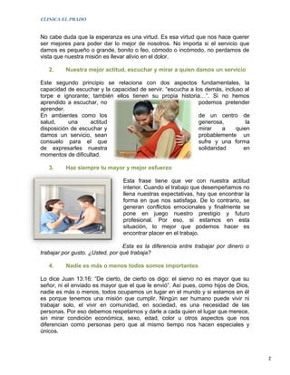 CLINICA EL PRADO


No cabe duda que la esperanza es una virtud. Es esa virtud que nos hace querer
ser mejores para poder dar lo mejor de nosotros. No importa si el servicio que
damos es pequeño o grande, bonito o feo, cómodo o incómodo, no perdamos de
vista que nuestra misión es llevar alivio en el dolor.

   2.     Nuestra mejor actitud, escuchar y mirar a quien damos un servicio

Este segundo principio se relaciona con dos aspectos fundamentales, la
capacidad de escuchar y la capacidad de servir. “escucha a los demás, incluso al
torpe e ignorante; también ellos tienen su propia historia…”. Si no hemos
aprendido a escuchar, no                                     podemos pretender
aprender.
En ambientes como los                                        de un centro de
salud,     una     actitud                                   generosa,         la
disposición de escuchar y                                    mirar     a   quien
damos un servicio, sean                                      probablemente un
consuelo para el que                                         sufre y una forma
de expresarles nuestra                                       solidaridad      en
momentos de dificultad.

   3.     Haz siempre tu mayor y mejor esfuerzo

                                Esta frase tiene que ver con nuestra actitud
                                interior. Cuando el trabajo que desempeñamos no
                                llena nuestras expectativas, hay que encontrar la
                                forma en que nos satisfaga. De lo contrario, se
                                generan conflictos emocionales y finalmente se
                                pone en juego nuestro prestigio y futuro
                                profesional. Por eso, si estamos en esta
                                situación, lo mejor que podemos hacer es
                                encontrar placer en el trabajo.

                                 Esta es la diferencia entre trabajar por dinero o
trabajar por gusto. ¿Usted, por qué trabaja?

   4.     Nadie es más o menos todos somos importantes

Lo dice Juan 13:16: “De cierto, de cierto os digo: el siervo no es mayor que su
señor, ni el enviado es mayor que el que le envió”. Así pues, como hijos de Dios,
nadie es más o menos, todos ocupamos un lugar en el mundo y si estamos en él
es porque tenemos una misión que cumplir. Ningún ser humano puede vivir ni
trabajar solo, el vivir en comunidad, en sociedad, es una necesidad de las
personas. Por eso debemos respetarnos y darle a cada quien el lugar que merece,
sin mirar condición económica, sexo, edad, color u otros aspectos que nos
diferencian como personas pero que al mismo tiempo nos hacen especiales y
únicos.



                                                                                     2
 