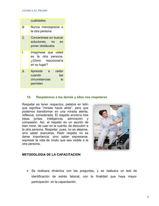 CLINICA EL PRADO


        cualidades

N       Nunca menosprecie a
        la otra persona

C       Concentrese en buscar
        soluciones,   no   en
        poner obstáculos

I       Imagínese que usted
        es la otra persona.
        ¿Cómo      reaccionaría
        en su lugar?

A       Aprenda      a     ceder
        cuando               las
        circunstancias         lo
        permiten



    10.      Respetemos a los demás y ellos nos respetaran

Respetar es tener respectus, palabra en latín
que significa “mirada hacia atrás”, pero que
podemos transformar en una mirada atenta,
reflexiva, considerada. El respeto encierra tres
ideas juntas: inteligencia, admiración y
compasión. Así, el respeto es un asunto de
bien mirar, de caer en la cuenta, de descubrir a
la otra persona. Respetar, pues, no es alejarse,
sino saber acercarse. Pedir respeto no es
darse importancia, sino saber expresarse,
expresar la vida de modo que sea visible a la
otra persona.


METODOLOGIA DE LA CAPACITACION




    •     Se realizara dinámica con las preguntas, y se realizara un test de
          identificación de estrés laboral, con la finalidad que haya mayor
          participación en la capacitación.



                                                                               2
 