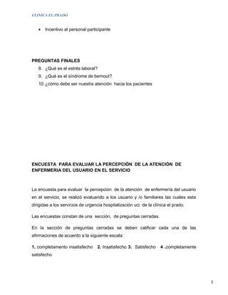 CLINICA EL PRADO


   •   Incentivo al personal participante




PREGUNTAS FINALES
   8. ¿Qué es el estrés laboral?
   9. ¿Qué es el síndrome de bernout?
   10. ¿cómo debe ser nuestra atención hacia los pacientes




ENCUESTA PARA EVALUAR LA PERCEPCIÓN DE LA ATENCIÓN DE
ENFERMERIA DEL USUARIO EN EL SERVICIO



La encuesta para evaluar la percepción de la atención de enfermería del usuario
en el servicio, se realizó evaluando a los usuario y /o familiares las cuales esta
dirigidas a los servicios de urgencia hospitalización uci de la clínica el prado.

Las encuestas constan de una sección, de preguntas cerradas.

En la sección de preguntas cerradas se deben calificar cada una de las
afirmaciones de acuerdo a la siguiente escala:

1. completamento insatisfecho     2. Insatisfecho 3. Satisfecho     4 .completamente
satisfecho




                                                                                       2
 