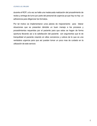 CLINICA EL PRADO


durante el RCP, a la vez se halla una inadecuada realización del procedimiento de
recibo y entrega de turno por parte del personal de urgencia ya que hay no hay un
adherencia para diligenciar los formatos.

Por tal motivo se implementaron unos planes de mejoramiento         para   liderar
situaciones que se presenten dándole un buen manejo a los procesos y
procedimientos requeridos por el paciente para que estos se hagan de forma
oportuna llevando así a la satisfacción del paciente con argumentos que le de
tranquilidad al paciente creando en ellos conciencia y cultura de lo que es una
verdadera urgencia para que así puedan tomar un poco mas de cuidado en la
utilización de este servicio




                                                                                     2
 