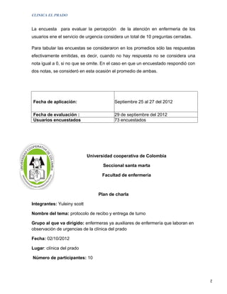 CLINICA EL PRADO


La encuesta para evaluar la percepción de la atención en enfermeria de los
usuarios ene el servicio de urgencia considera un total de 10 preguntas cerradas.

Para tabular las encuestas se consideraron en los promedios sólo las respuestas
efectivamente emitidas, es decir, cuando no hay respuesta no se considera una
nota igual a 0, si no que se omite. En el caso en que un encuestado respondió con
dos notas, se consideró en esta ocasión el promedio de ambas.




Fecha de aplicación:                     Septiembre 25 al 27 del 2012

Fecha de evaluación :                    29 de septiembre del 2012
Usuarios encuestados                     73 encuestados




                             Universidad cooperativa de Colombia

                                    Seccional santa marta

                                   Facultad de enfermería



                                  Plan de charla

Integrantes: Yuleiny scott

Nombre del tema: protocolo de recibo y entrega de turno

Grupo al que va dirigido: enfermeras ya auxiliares de enfermería que laboran en
observación de urgencias de la clínica del prado

Fecha: 02/10/2012

Lugar: clínica del prado

Número de participantes: 10



                                                                                    2
 