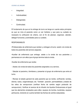 CLINICA EL PRADO


•        Integridad.

•        Individualidad.

•        Dialogicidad.

•        Continuidad.

El fundamento de que en la entrega de turno se tenga en cuenta estos principios
es que se mira al paciente como un ser holístico y que para su cuidado es
necesario la unificación de criterio, con el fin de planear, organizar, atender,
delegar funciones y actividades para su cuidado.

RESPONSABLES

•Profesionales de enfermería que reciben y entregan el turno: asistir a la ronda de
todos los pacientes del servicio asignado.

•Auxiliar de enfermería que entrega: asiste a la ronda de sus pacientes y
permanece en con ellos que el grupo termine toda la ronda.

•Auxiliar de enfermería que recibe:

Asiste a la ronda de todos los pacientes asignados a su servicio.

Saludar al paciente y familiares y presentar al grupo de enfermería que entra al
turno.

Revisar al estado general de cada paciente que se recibe, verificando: sondas,
drenes, tubos, oxigenoterapia, etc. También posición, permeabilidad y estado de
los sitios de venopuncion (verificar fecha de cambio según protocolo de
venopuncion). Verificar el avance de la infusión de líquidos Endovenosos al igual
que los elementos empleados para ellos: equipos de bomba, buretroles, equipos
perfusores, teniendo en cuenta también las fechas de cambio estipuladas.




                                                                                      2
 