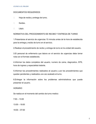 CLINICA EL PRADO


DOCUMENTOS REQUERIDOS

     Hoja de recibo y entrega de turno.

     Kardex.

     Lápiz.

NORMATIVA DEL PROCEDIMIENTO DE RECIBO Y ENTREGA DE TURNO

1.Presentarse al servicio de urgencias 15 minutos antes de la hora de establecida
para la entrega y recibo de turno en el servicio.

2.Realizar el procedimiento de recibo y entrega de turno en la unidad del usuario.

3.El personal de enfermería que labora en el servicio de urgencias debe tomar
nota con el formato establecido.

4.Informar los datos completos del usuario, numero de cama, diagnostico, EPS,
hora de ingreso y especialista tratante.

5.Informar los procedimientos realizados al usuario y por los procedimientos que
quedan pendientes y realizados una vez acabado el turno.

6.Entregar la información sobre los problemas administrativos que puede
presentar el usuario.

HORARIO

Se realiza en el momento del cambio de turno medico

7:00 – 13:00

13:00 – 19:00

19:00 – 07:00


                                                                                     2
 