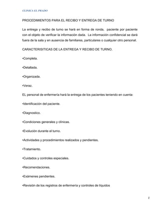 CLINICA EL PRADO


PROCEDIMIENTOS PARA EL RECIBO Y ENTREGA DE TURNO

La entrega y recibo de turno se hará en forma de ronda, paciente por paciente
con el objeto de verificar la información dada. La información confidencial se dará
fuera de la sala y en ausencia de familiares, particulares o cualquier otro personal.

CARACTERISITICAS DE LA ENTREGA Y RECIBO DE TURNO.

•Completa.

•Detallada.

•Organizada.

•Veraz.

EL personal de enfermería hará la entrega de los pacientes teniendo en cuenta:

•Identificación del paciente.

•Diagnostico.

•Condiciones generales y clínicas.

•Evolución durante el turno.

•Actividades y procedimientos realizados y pendientes.

•Tratamiento.

•Cuidados y controles especiales.

•Recomendaciones.

•Exámenes pendientes.

•Revisión de los registros de enfermería y controles de líquidos


                                                                                        2
 