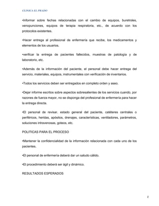 CLINICA EL PRADO


•Informar sobre fechas relacionadas con el cambio de equipos, buretroles,
venopunciones, equipos de terapia respiratoria, etc., de acuerdo con los
protocolos existentes.

•Hacer entrega al profesional de enfermería que recibe, los medicamentos y
elementos de los usuarios.

•verificar la entrega de pacientes fallecidos, muestras de patología y de
laboratorio, etc.

•Además de la información del paciente, el personal debe hacer entrega del
servicio, materiales, equipos, instrumentales con verificación de inventarios.

•Todos los servicios deben ser entregados en completo orden y aseo.

•Dejar informe escritos sobre aspectos sobresalientes de los servicios cuando, por
razones de fuerza mayor, no se disponga del profesional de enfermería para hacer
la entrega directa.

•El personal de revisar. estado general del paciente, catéteres centrales o
periféricos, heridas, apósitos, drenajes, características, ventiladores, parámetros,
soluciones intravenosas, goteos, etc.

POLITICAS PARA EL PROCESO

•Mantener la confidencialidad de la información relacionada con cada uno de los
pacientes.

•El personal de enfermería deberá dar un saludo cálido.

•El procedimiento deberá ser ágil y dinámico.

RESULTADOS ESPERADOS




                                                                                       2
 